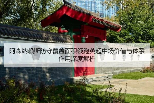 阿森纳赖斯防守覆盖面积领跑英超中场价值与体系作用深度解析