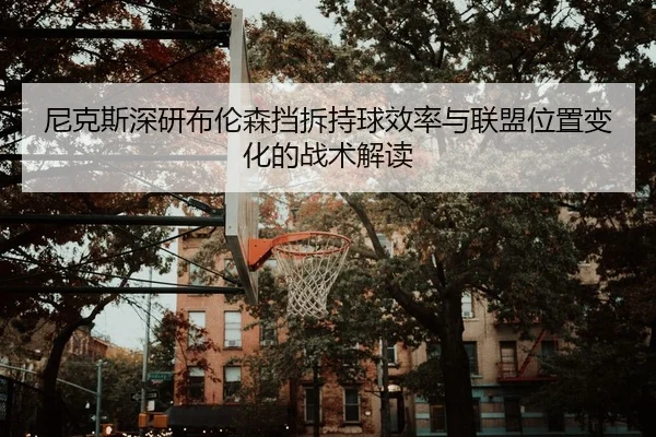 尼克斯深研布伦森挡拆持球效率与联盟位置变化的战术解读